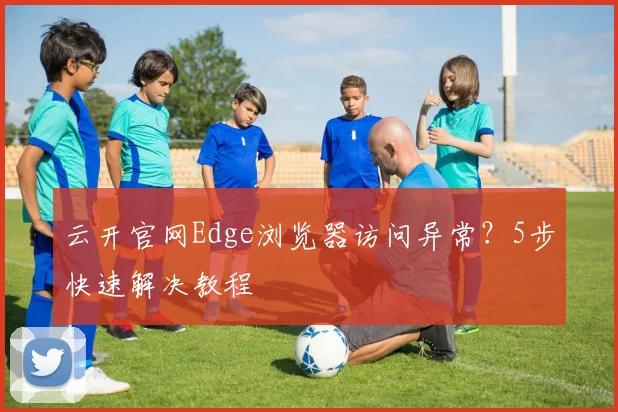 云开官网Edge浏览器访问异常？5步快速解决教程