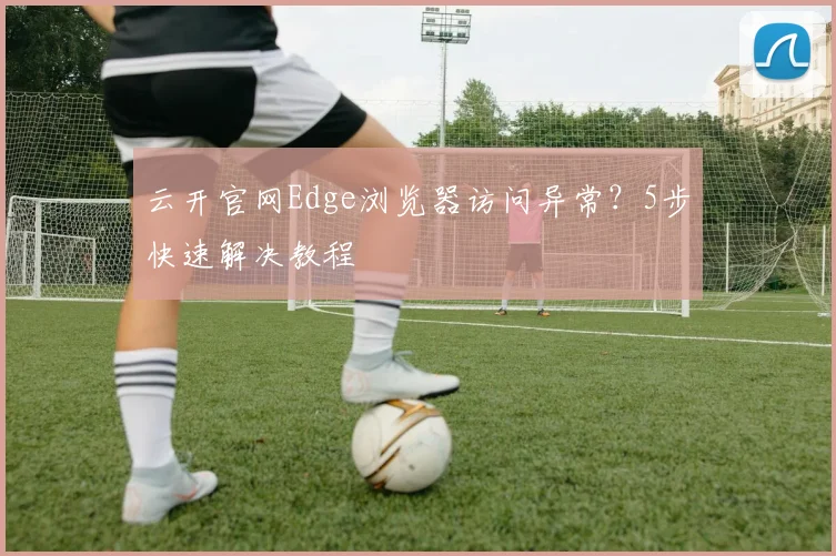 云开官网Edge浏览器访问异常？5步快速解决教程