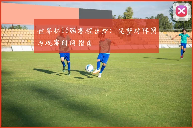 世界杯16强赛程出炉：完整对阵图与观赛时间指南