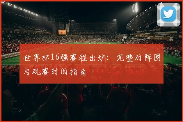 世界杯16强赛程出炉：完整对阵图与观赛时间指南